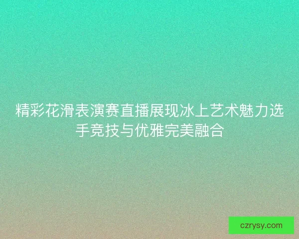 精彩花滑表演赛直播展现冰上艺术魅力选手竞技与优雅完美融合