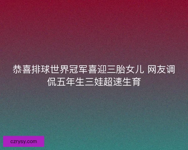 恭喜排球世界冠军喜迎三胎女儿 网友调侃五年生三娃超速生育 恭喜排球世界冠军喜迎三胎女儿 网友调侃五年生三娃超速生育
