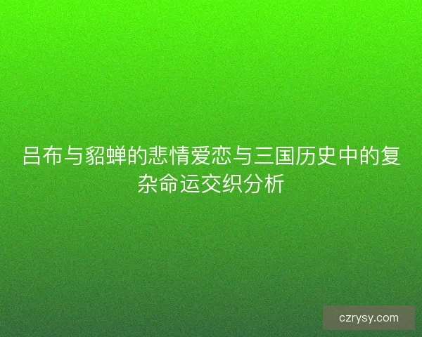 吕布与貂蝉的悲情爱恋与三国历史中的复杂命运交织分析