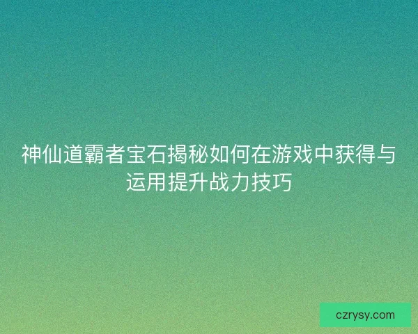 神仙道霸者宝石揭秘如何在游戏中获得与运用提升战力技巧