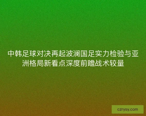 中韩足球对决再起波澜国足实力检验与亚洲格局新看点深度前瞻战术较量