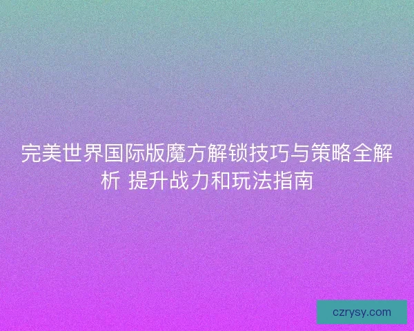 完美世界国际版魔方解锁技巧与策略全解析 提升战力和玩法指南