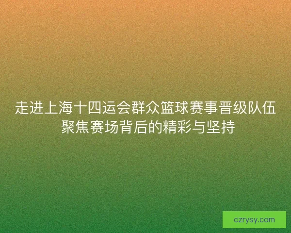 走进上海十四运会群众篮球赛事晋级队伍 聚焦赛场背后的精彩与坚持
