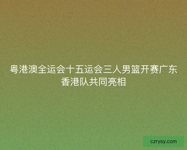 粤港澳全运会十五运会三人男篮开赛广东香港队共同亮相