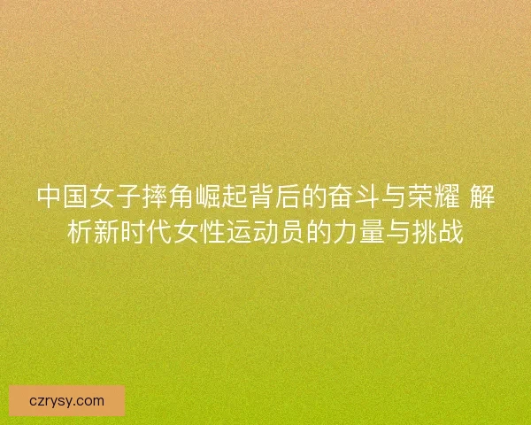 中国女子摔角崛起背后的奋斗与荣耀 解析新时代女性运动员的力量与挑战