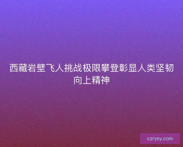 西藏岩壁飞人挑战极限攀登彰显人类坚韧向上精神