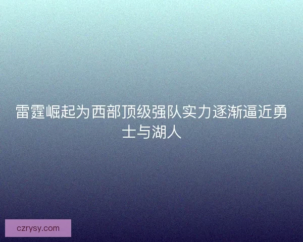 雷霆崛起为西部顶级强队实力逐渐逼近勇士与湖人