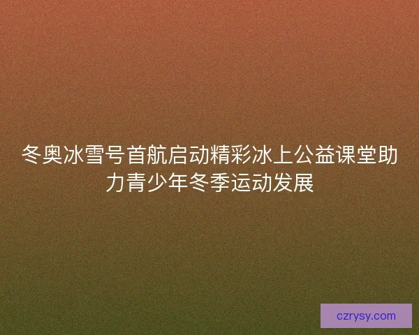 冬奥冰雪号首航启动精彩冰上公益课堂助力青少年冬季运动发展