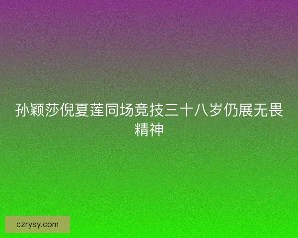 孙颖莎倪夏莲同场竞技三十八岁仍展无畏精神