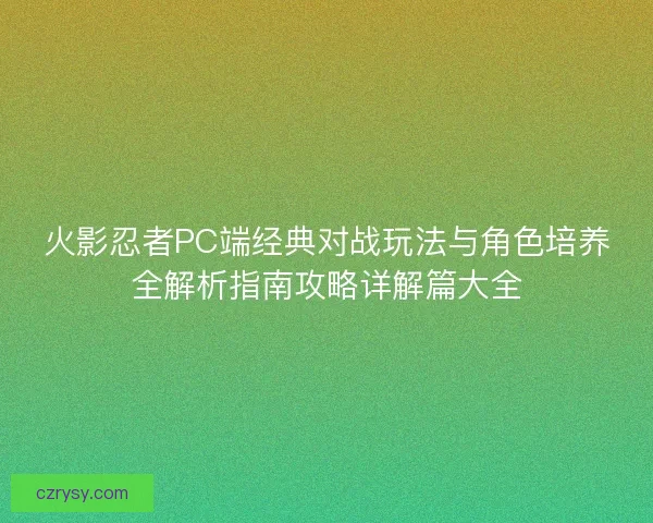火影忍者PC端经典对战玩法与角色培养全解析指南攻略详解篇大全