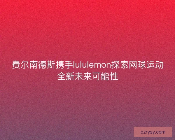 费尔南德斯携手lululemon探索网球运动全新未来可能性