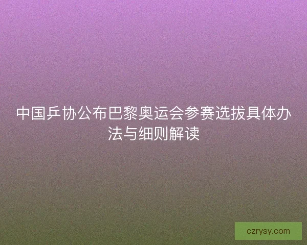 中国乒协公布巴黎奥运会参赛选拔具体办法与细则解读
