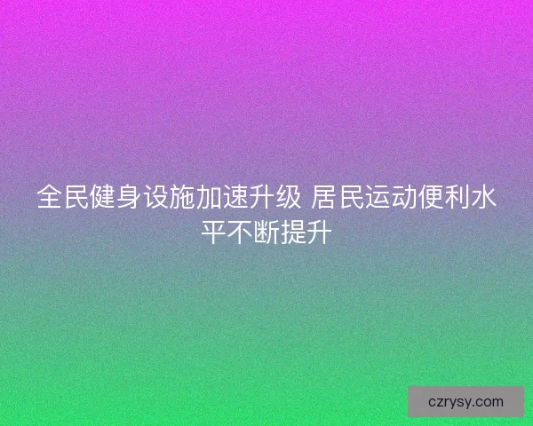 全民健身设施加速升级 居民运动便利水平不断提升