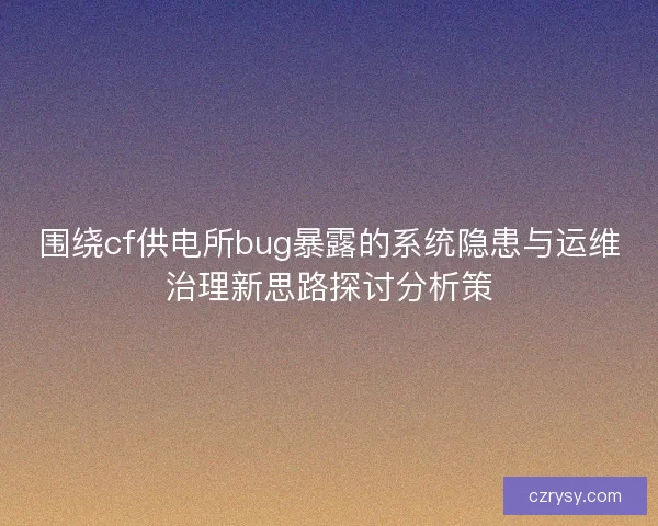 围绕cf供电所bug暴露的系统隐患与运维治理新思路探讨分析策