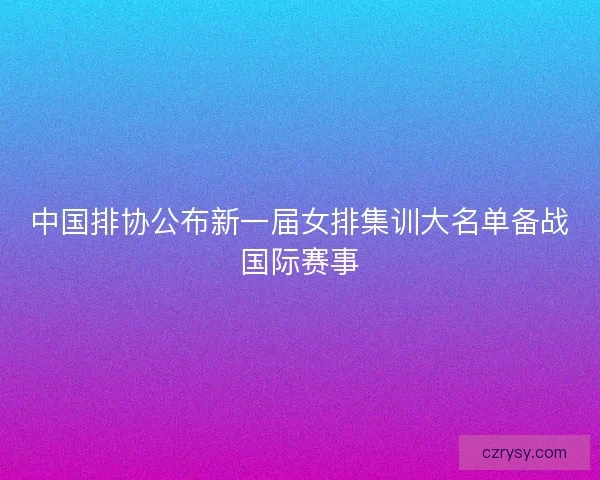 中国排协公布新一届女排集训大名单备战国际赛事