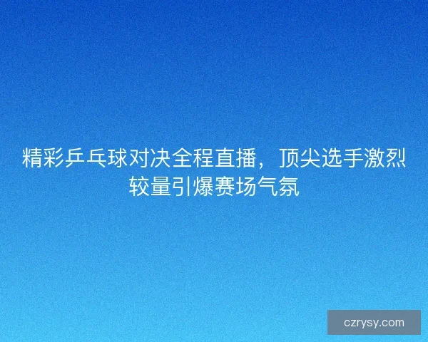 精彩乒乓球对决全程直播,顶尖选手激烈较量引爆赛场气氛 精彩乒乓球对决全程直播,顶尖选手激烈较量引爆赛场气氛