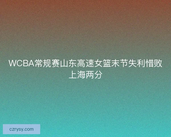 WCBA常规赛山东高速女篮末节失利惜败上海两分 WCBA常规赛山东高速女篮末节失利惜败上海两分