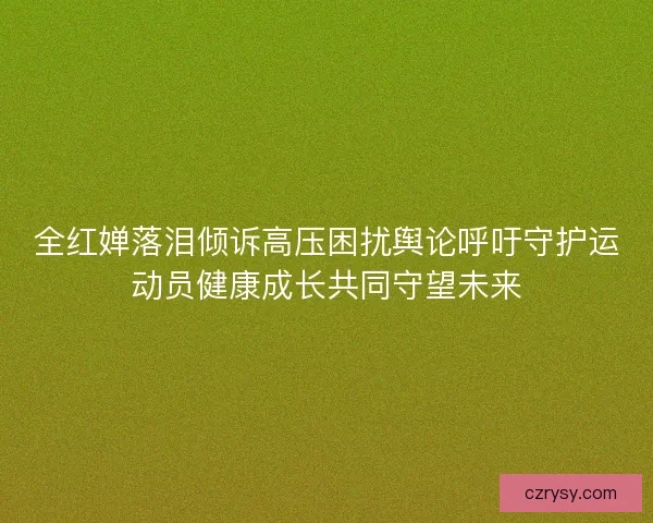 全红婵落泪倾诉高压困扰舆论呼吁守护运动员健康成长共同守望未来 全红婵落泪倾诉高压困扰舆论呼吁守护运动员健康成长共同守望未来