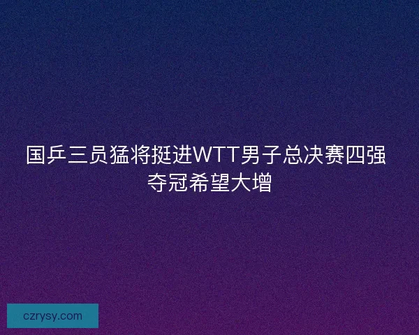 国乒三员猛将挺进WTT男子总决赛四强 夺冠希望大增 国乒三员猛将挺进WTT男子总决赛四强 夺冠希望大增