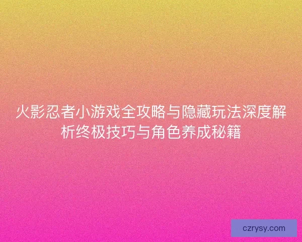 火影忍者小游戏全攻略与隐藏玩法深度解析终极技巧与角色养成秘籍