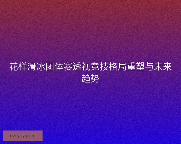 花样滑冰团体赛透视竞技格局重塑与未来趋势 花样滑冰团体赛透视竞技格局重塑与未来趋势