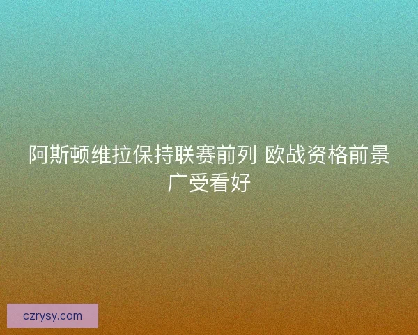 阿斯顿维拉保持联赛前列 欧战资格前景广受看好 阿斯顿维拉保持联赛前列 欧战资格前景广受看好