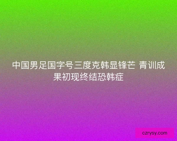中国男足国字号三度克韩显锋芒 青训成果初现终结恐韩症