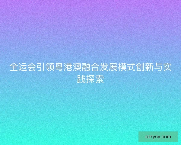 全运会引领粤港澳融合发展模式创新与实践探索 全运会引领粤港澳融合发展模式创新与实践探索