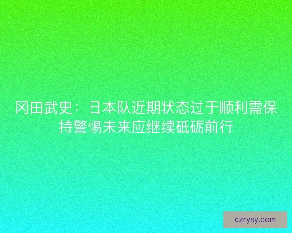 冈田武史：日本队近期状态过于顺利需保持警惕未来应继续砥砺前行